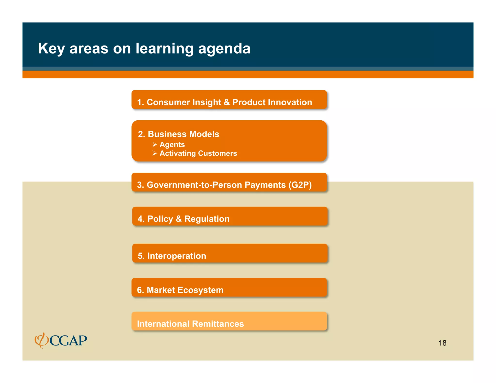 Key areas on learning agenda


             1. Consumer Insight & Product Innovation


             2. Business Models
                Ø  Agents
                Ø  Activating Customers



             3. Government-to-Person Payments (G2P)


             4. Policy & Regulation



             5. Interoperation


             6. Market Ecosystem


             International Remittances

                                                        18
 