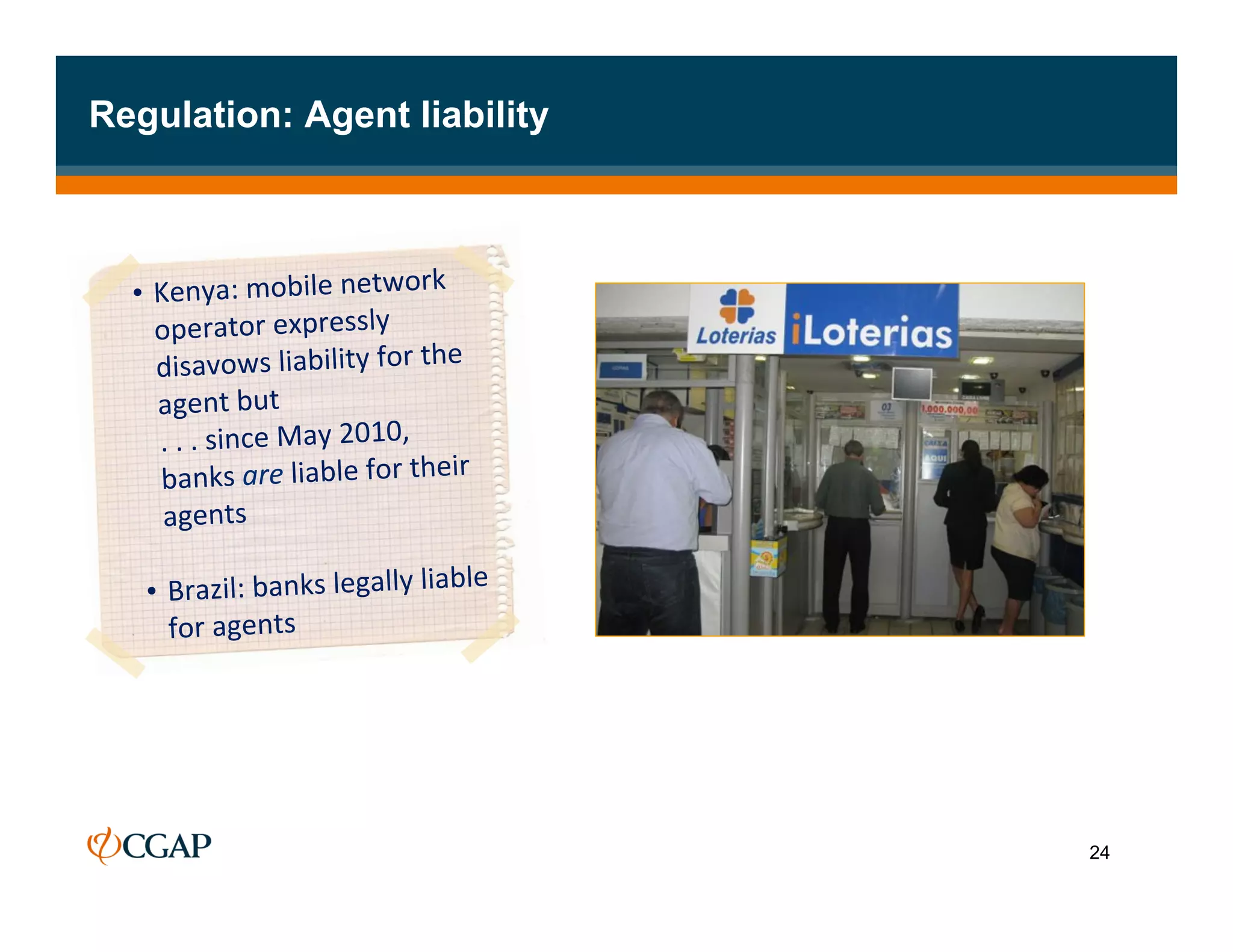 Regulation: Agent liability



  •  Kenya:	
  mobile	
  network	
  
           operator	
  expressly	
  
            disavows	
  liability	
  for	
  the	
  
             agent	
  but	
  	
  
   	
  	
  	
  .	
  .	
  .	
  since	
  May	
  2010,	
  
               banks	
  are	
  liable	
  for	
  their	
  
               agents	
  	
  
      	
  
       •  Brazil:	
  banks	
  legally	
  liable	
  
                for	
  agents	
  
    	
  
     	
  




                                                            24
 
