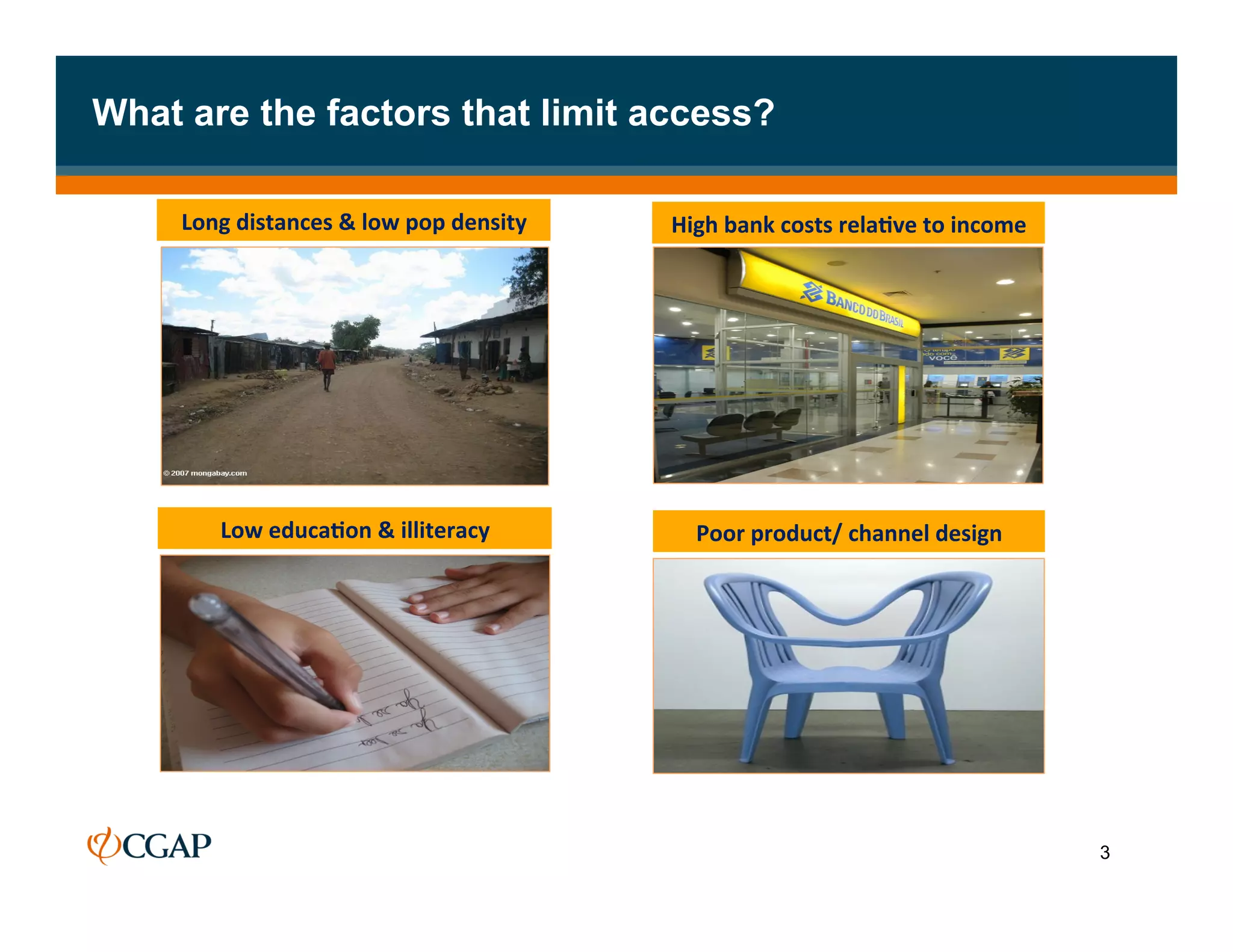 What are the factors that limit access?

     Long	
  distances	
  &	
  low	
  pop	
  density	
     High	
  bank	
  costs	
  rela7ve	
  to	
  income	
  




          Low	
  educa7on	
  &	
  illiteracy	
                Poor	
  product/	
  channel	
  design	
  




                                                                                                                  3
 