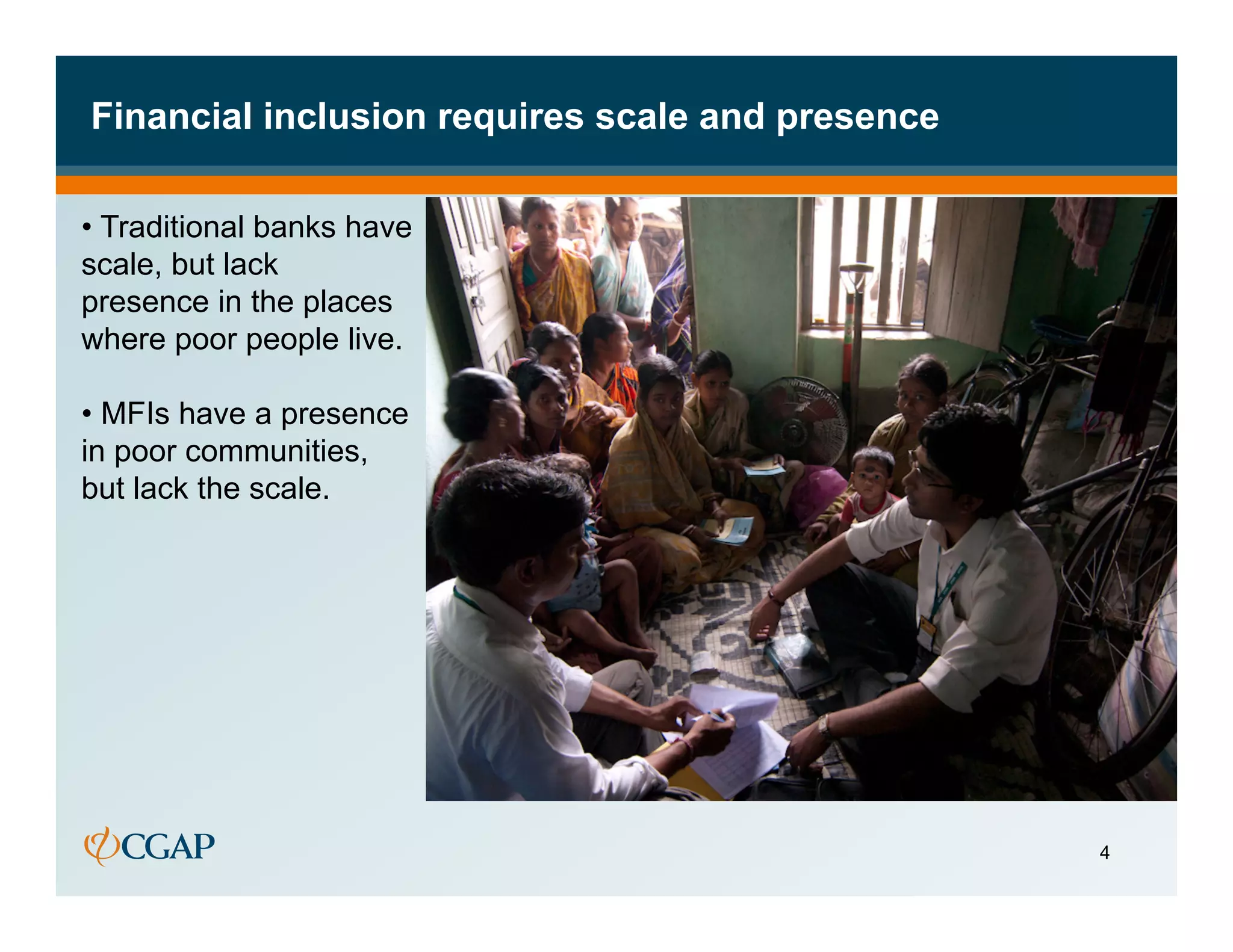 Financial inclusion requires scale and presence

•  Traditional banks have
scale, but lack
presence in the places
where poor people live.

•  MFIs have a presence
in poor communities,
but lack the scale.




                                                  4
 