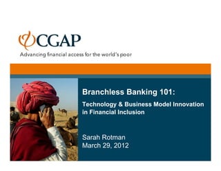 Branchless Banking 101:
Technology & Business Model Innovation
in Financial Inclusion



Sarah Rotman
March 29, 2012
 
