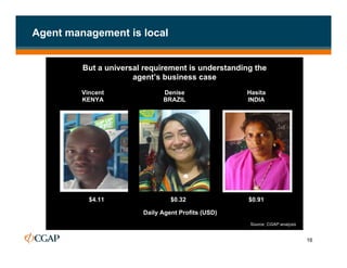 Agent management is local


         But a universal requirement is understanding the
                      agent’s business case
         Vincent              Denise                Hasita
         KENYA                BRAZIL                INDIA




           $4.11                 $0.32              $0.91
                                                    Source: CGAP analysis
                        Daily Agent Profits (USD)
                                                    Source: CGAP analysis


                                                                            16
 