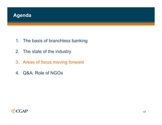 Agenda




1. The basis of branchless banking

2.  The state of the industry

3.  Areas of focus moving forward

4.  Q&A: Role of NGOs




                                     17
 