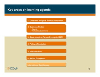 Key areas on learning agenda


             1. Consumer Insight & Product Innovation


             2. Business Models
                Ø  Agents
                Ø  Activating Customers



             3. Government-to-Person Payments (G2P)


             4. Policy & Regulation



             5. Interoperation


             6. Market Ecosystem


             International Remittances

                                                        18
 