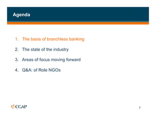 Agenda




1. The basis of branchless banking

2.  The state of the industry

3.  Areas of focus moving forward

4.  Q&A: of Role NGOs




                                     2
 