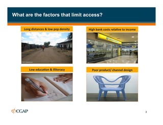 What are the factors that limit access?

     Long	
  distances	
  &	
  low	
  pop	
  density	
     High	
  bank	
  costs	
  rela7ve	
  to	
  income	
  




          Low	
  educa7on	
  &	
  illiteracy	
                Poor	
  product/	
  channel	
  design	
  




                                                                                                                  3
 
