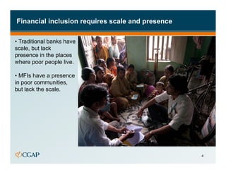 Financial inclusion requires scale and presence

•  Traditional banks have
scale, but lack
presence in the places
where poor people live.

•  MFIs have a presence
in poor communities,
but lack the scale.




                                                  4
 