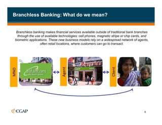 Branchless Banking: What do we mean?


      Branchless banking makes financial services available outside of traditional bank branches
       through the use of available technologies: cell phones, magnetic stripe or chip cards, and
     biometric applications. These new business models rely on a widespread network of agents,
                      often retail locations, where customers can go to transact.




                                    Agent	
  




                                                                       Client	
  
MNO	
  
Bank	
  




                                                                                              6
 