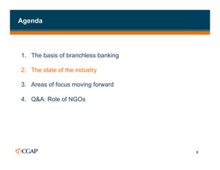 Agenda




1. The basis of branchless banking

2.  The state of the industry

3.  Areas of focus moving forward

4.  Q&A: Role of NGOs




                                     8
 
