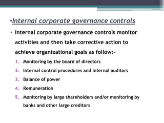 •Internal corporate governance controls
• Internal corporate governance controls monitor
activities and then take corrective action to
achieve organizational goals as follow:-
1. Monitoring by the board of directors
2. Internal control procedures and internal auditors
3. Balance of power
4. Remuneration
5. Monitoring by large shareholders and/or monitoring by
banks and other large creditors
 