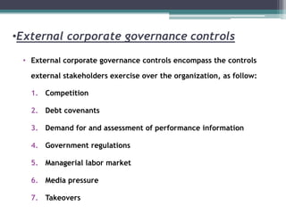 •External corporate governance controls
• External corporate governance controls encompass the controls
external stakeholders exercise over the organization, as follow:
1. Competition
2. Debt covenants
3. Demand for and assessment of performance information
4. Government regulations
5. Managerial labor market
6. Media pressure
7. Takeovers
 