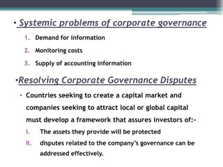 • Systemic problems of corporate governance
1. Demand for information
2. Monitoring costs
3. Supply of accounting information
•Resolving Corporate Governance Disputes
• Countries seeking to create a capital market and
companies seeking to attract local or global capital
must develop a framework that assures investors of:-
I. The assets they provide will be protected
II. disputes related to the company’s governance can be
addressed effectively.
 