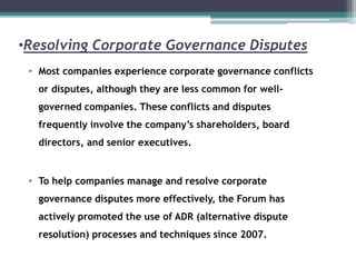 •Resolving Corporate Governance Disputes
• Most companies experience corporate governance conflicts
or disputes, although they are less common for well-
governed companies. These conflicts and disputes
frequently involve the company’s shareholders, board
directors, and senior executives.
• To help companies manage and resolve corporate
governance disputes more effectively, the Forum has
actively promoted the use of ADR (alternative dispute
resolution) processes and techniques since 2007.
 