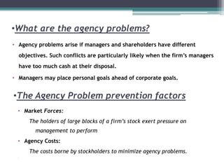 •What are the agency problems?
• Agency problems arise if managers and shareholders have different
objectives. Such conflicts are particularly likely when the firm’s managers
have too much cash at their disposal.
• Managers may place personal goals ahead of corporate goals.
•The Agency Problem prevention factors
• Market Forces:
The holders of large blocks of a firm’s stock exert pressure on
management to perform
• Agency Costs:
The costs borne by stockholders to minimize agency problems.
•
 