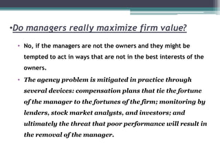 •Do managers really maximize firm value?
• No, if the managers are not the owners and they might be
tempted to act in ways that are not in the best interests of the
owners.
• The agency problem is mitigated in practice through
several devices: compensation plans that tie the fortune
of the manager to the fortunes of the firm; monitoring by
lenders, stock market analysts, and investors; and
ultimately the threat that poor performance will result in
the removal of the manager.
 