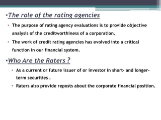 •The role of the rating agencies
• The purpose of rating agency evaluations is to provide objective
analysis of the creditworthiness of a corporation.
• The work of credit rating agencies has evolved into a critical
function in our financial system.
•Who Are the Raters ?
• As a current or future issuer of or investor in short- and longer-
term securities .
• Raters also provide reposts about the corporate financial position.
 