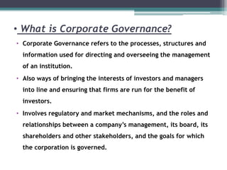 • What is Corporate Governance?
• Corporate Governance refers to the processes, structures and
information used for directing and overseeing the management
of an institution.
• Also ways of bringing the interests of investors and managers
into line and ensuring that firms are run for the benefit of
investors.
• Involves regulatory and market mechanisms, and the roles and
relationships between a company’s management, its board, its
shareholders and other stakeholders, and the goals for which
the corporation is governed.
 
