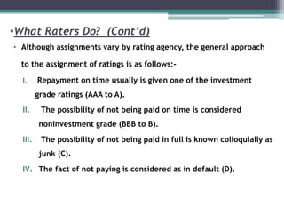 •What Raters Do? (Cont’d)
• Although assignments vary by rating agency, the general approach
to the assignment of ratings is as follows:-
I. Repayment on time usually is given one of the investment
grade ratings (AAA to A).
II. The possibility of not being paid on time is considered
noninvestment grade (BBB to B).
III. The possibility of not being paid in full is known colloquially as
junk (C).
IV. The fact of not paying is considered as in default (D).
 