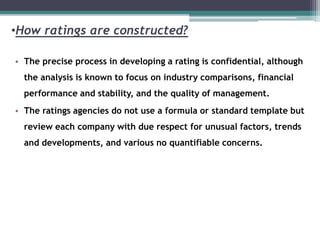 •How ratings are constructed?
• The precise process in developing a rating is confidential, although
the analysis is known to focus on industry comparisons, financial
performance and stability, and the quality of management.
• The ratings agencies do not use a formula or standard template but
review each company with due respect for unusual factors, trends
and developments, and various no quantifiable concerns.
 