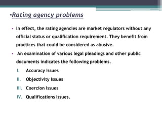•Rating agency problems
• In effect, the rating agencies are market regulators without any
official status or qualification requirement. They benefit from
practices that could be considered as abusive.
• An examination of various legal pleadings and other public
documents indicates the following problems.
I. Accuracy Issues
II. Objectivity Issues
III. Coercion Issues
IV. Qualifications Issues.
 