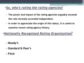 •So, who’s rating the rating agencies?
• The power and impact of the rating agencies arguably exceeds
the role normally accorded independent.
• In order to appreciate the origin of this status, it is useful to
examine recent rating agency history.
- Moody’s
- Standard & Poor’s
- Fitch
•Nationally Recognized Rating Organization?
 