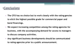 •Conclusions
• The CFO has no choice but to work closely with the rating gencies
to elicit the highest possible grade for commercial paper and
bond financings.
• We expect increasing competition among the rating agencies for
business, with the accompanying demand for access to managers
to discuss company activities.
• Any significant business developments should be communicated
to rating agencies prior to a public announcement.
 