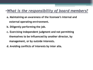 •What is the responsibility of board members?
a. Maintaining an awareness of the licensee’s internal and
external operating environment.
b. Diligently performing the job.
c. Exercising independent judgment and not permitting
themselves to be influenced by another director, by
management, or by outside interests.
d. Avoiding conflicts of interests by inter alia.
 
