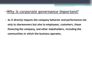 •Why is corporate governance important?
• As it directly impacts the company behavior and performance not
only to shareowners but also to employees, customers, those
financing the company, and other stakeholders, including the
communities in which the business operates.
 
