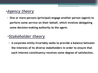 •Agency theory
• One or more persons (principal) engage another person (agent) to
perform some service on their behalf, which involves delegating
some decision-making authority to the agent.
•Stakeholder theory
• A corporate entity invariably seeks to provide a balance between
the interests of its diverse stakeholders in order to ensure that
each interest constituency receives some degree of satisfaction.
 