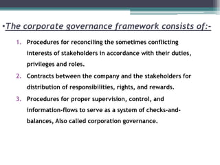 •The corporate governance framework consists of:-
1. Procedures for reconciling the sometimes conflicting
interests of stakeholders in accordance with their duties,
privileges and roles.
2. Contracts between the company and the stakeholders for
distribution of responsibilities, rights, and rewards.
3. Procedures for proper supervision, control, and
information-flows to serve as a system of checks-and-
balances, Also called corporation governance.
 