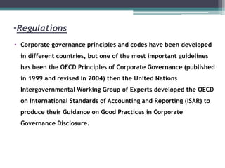 •Regulations
• Corporate governance principles and codes have been developed
in different countries, but one of the most important guidelines
has been the OECD Principles of Corporate Governance (published
in 1999 and revised in 2004) then the United Nations
Intergovernmental Working Group of Experts developed the OECD
on International Standards of Accounting and Reporting (ISAR) to
produce their Guidance on Good Practices in Corporate
Governance Disclosure.
 