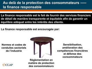 Au delà de la protection des consommateurs ----- la finance responsable Réglementation en matière de protection des consommateurs Normes et codes de conduites sectoriels de l’industrie Sensibilisation, amélioration des compétences financières et défense des consommateurs La finance responsable est le fait de fournir des services financiers de détail de manière transparente et équitable afin de garantir un équilibre adéquat entre les intérêts des clients.  La finance responsable est encouragée par: 