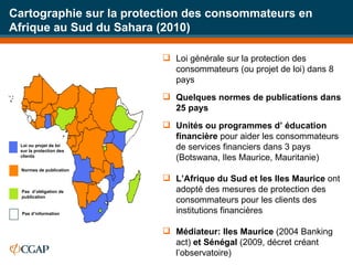 Cartographie sur la protection des consommateurs en Afrique au Sud du Sahara (2010) Loi générale sur la protection des consommateurs (ou projet de loi) dans 8 pays Quelques normes de publications dans 25 pays  Unités ou programmes d’ éducation financière  pour aider les consommateurs de services financiers dans 3 pays (Botswana, Iles Maurice, Mauritanie) L’Afrique du Sud et les Iles Maurice  ont adopté des mesures de protection des consommateurs pour les clients des institutions financières Médiateur: Iles Maurice  (2004 Banking act)  et Sénégal  (2009, décret créant l’observatoire) Loi ou projet de loi sur la protection des clients Normes de publication Pas  d’obligation de publication Pas d’information 