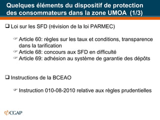 Quelques éléments du dispositif de protection des consommateurs dans la zone UMOA  (1/3) Loi sur les SFD (révision de la loi PARMEC) Article 60: règles sur les taux et conditions, transparence dans la tarification Article 68: concours aux SFD en difficulté Article 69: adhésion au système de garantie des dépôts Instructions de la BCEAO  Instruction 010-08-2010 relative aux règles prudentielles 