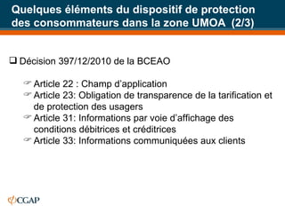 Quelques éléments du dispositif de protection des consommateurs dans la zone UMOA  (2/3) Décision 397/12/2010 de la BCEAO  Article 22 : Champ d’application Article 23: Obligation de transparence de la tarification et de protection des usagers Article 31: Informations par voie d’affichage des conditions débitrices et créditrices Article 33: Informations communiquées aux clients 