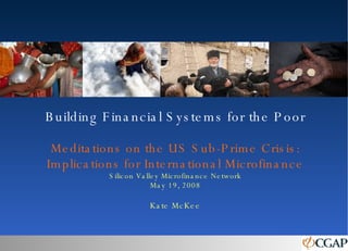Building Financial Systems for the Poor Meditations on the US Sub-Prime Crisis: Implications for International Microfinance Silicon Valley Microfinance Network May 19, 2008 Kate McKee 