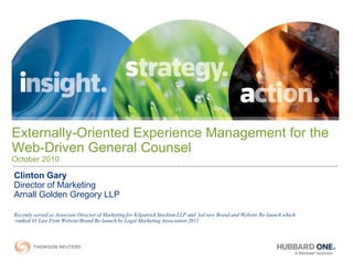 Externally-Oriented Experience Management for the
Web-Driven General Counsel
October 2010

Clinton Gary
Director of Marketing
Arnall Golden Gregory LLP

Recently served as Associate Director of Marketing for Kilpatrick Stockton LLP and led new Brand and Website Re-launch which
ranked #1 Law Firm Website/Brand Re-launch by Legal Marketing Association 2011
 