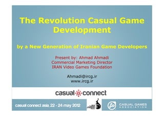 The Revolution Casual Game
       Development

by a New Generation of Iranian Game Developers

              Present by: Ahmad Ahmadi
            Commercial Marketing Director
            IRAN Video Games Foundation

                   Ahmadi@ircg.ir
                    www.ircg.ir
 