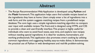 Abstract
CGB1121 – PYTHON PROGRAMMING –PROJECT REVIEW 1
3
 The Recipe RecommendationWeb Application is developed using Python and
the Flask framework.This application helps users find suitable recipes based on
the ingredients they have at home. Users simply enter a list of ingredients into a
web form, and the system suggests matching recipes from a predefined recipe
database.The core logic uses a simple ingredient-matching algorithm to compare
user input with available recipes.The front-end is designed using HTML and CSS
to provide a clean and user-friendly interface.This project is highly useful for
individuals who want to avoid food waste, save time, and explore new recipes
without needing special ingredients. It is ideal for students, homemakers, and
working professionals.This application also promotes smart cooking by utilizing
common ingredients and suggesting healthy, easy-to-make dishes. It demonstrates
the practical use of Python in web development and real-life problem-solving.
 