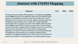 Abstract with CO/PO Mapping
CGB1121 – PYTHON PROGRAMMING –PROJECT REVIEW 1
4
Abstract CO POs PSO
The Recipe RecommendationWeb Application is developed using Python
and the Flask framework.This application helps users find suitable recipes
based on the ingredients they have at home. Users simply enter a list of
ingredients into a web form, and the system suggests matching recipes from
a predefined recipe database.The core logic uses a simple ingredient-
matching algorithm to compare user input with available recipes.The front-
end is designed using HTML and CSS to provide a clean and user-friendly
interface.This project is highly useful for individuals who want to avoid food
waste, save time, and explore new recipes without needing special
ingredients. It is ideal for students, homemakers, and working professionals.
This application also promotes smart cooking by utilizing common
ingredients and suggesting healthy, easy-to-make dishes. It demonstrates the
practical use of Python in web development and real-life problem-solving.
 