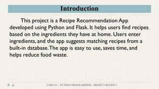 Introduction
CGB1121 – PYTHON PROGRAMMING –PROJECT REVIEW 1
5
This project is a Recipe Recommendation App
developed using Python and Flask. It helps users find recipes
based on the ingredients they have at home. Users enter
ingredients, and the app suggests matching recipes from a
built-in database.The app is easy to use, saves time, and
helps reduce food waste.
 