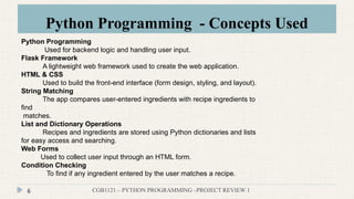 Python Programming - Concepts Used
CGB1121 – PYTHON PROGRAMMING –PROJECT REVIEW 1
6
Python Programming
Used for backend logic and handling user input.
Flask Framework
A lightweight web framework used to create the web application.
HTML & CSS
Used to build the front-end interface (form design, styling, and layout).
String Matching
The app compares user-entered ingredients with recipe ingredients to
find
matches.
List and Dictionary Operations
Recipes and ingredients are stored using Python dictionaries and lists
for easy access and searching.
Web Forms
Used to collect user input through an HTML form..
Condition Checking
To find if any ingredient entered by the user matches a recipe.
 