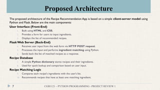 Proposed Architecture
CGB1121 – PYTHON PROGRAMMING –PROJECT REVIEW 1
7
The proposed architecture of the Recipe Recommendation App is based on a simple client-server model using
Python and Flask. Below are the main components:
User Interface (Front-End)
1. Built using HTML and CSS.
2. Provides a form for users to input ingredients.
3. Displays the list of recommended recipes.
Flask Web Server (Back-End)
4. Receives user input from the web form via HTTP POST request.
5. Processes the input and performs ingredient matching using Python.
6. Sends back the list of matched recipes as a response.
Recipe Database
7. A simple Python dictionary stores recipes and their ingredients.
8. Used for quick lookup and comparison based on user input.
Recipe Matching Logic
9. Compares each recipe's ingredients with the user’s list.
10. Recommends recipes that have at least one matching ingredient.
 