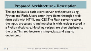 Proposed Architecture - Description
CGB1121 – PYTHON PROGRAMMING –PROJECT REVIEW 1
8
The app follows a basic client-server architecture using
Python and Flask. Users enter ingredients through a web
form built with HTML and CSS.The Flask server receives
the input, processes it, and matches it with recipes stored in
a Python dictionary. Matching recipes are then displayed to
the user.This architecture is simple, fast, and easy to
understand.
 