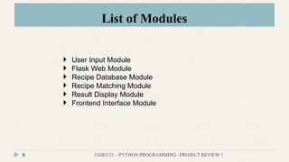 List of Modules
CGB1121 – PYTHON PROGRAMMING –PROJECT REVIEW 1
9
 User Input Module
 Flask Web Module
 Recipe Database Module
 Recipe Matching Module
 Result Display Module
 Frontend Interface Module
 