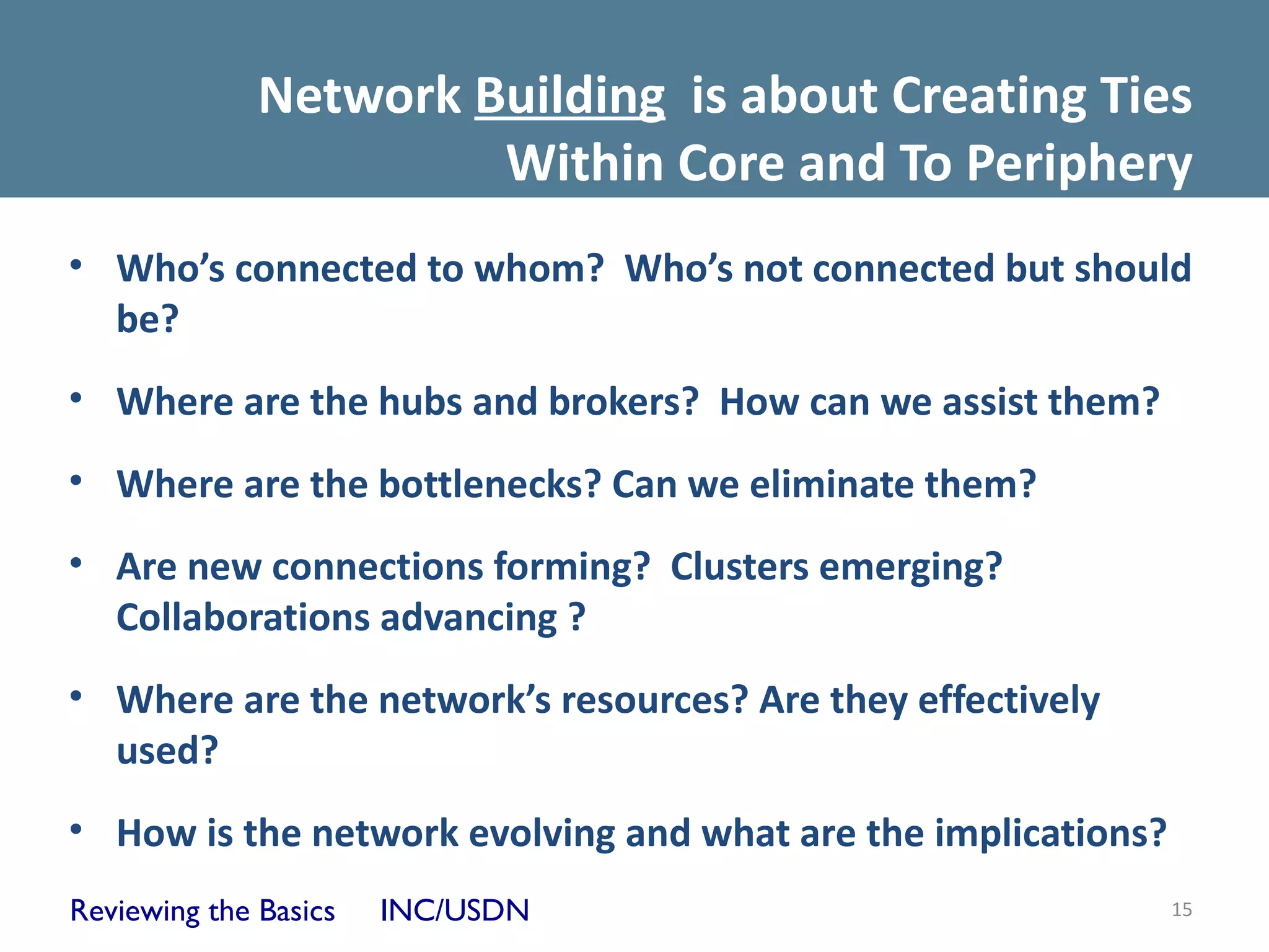 Network Building is about Creating Ties
                       Within Core and To Periphery
• Who’s connected to whom? Who’s not connected but should
  be?
• Where are the hubs and brokers? How can we assist them?
• Where are the bottlenecks? Can we eliminate them?
• Are new connections forming? Clusters emerging?
  Collaborations advancing ?
• Where are the network’s resources? Are they effectively
  used?
• How is the network evolving and what are the implications?
Reviewing the Basics   INC/USDN                                15
 