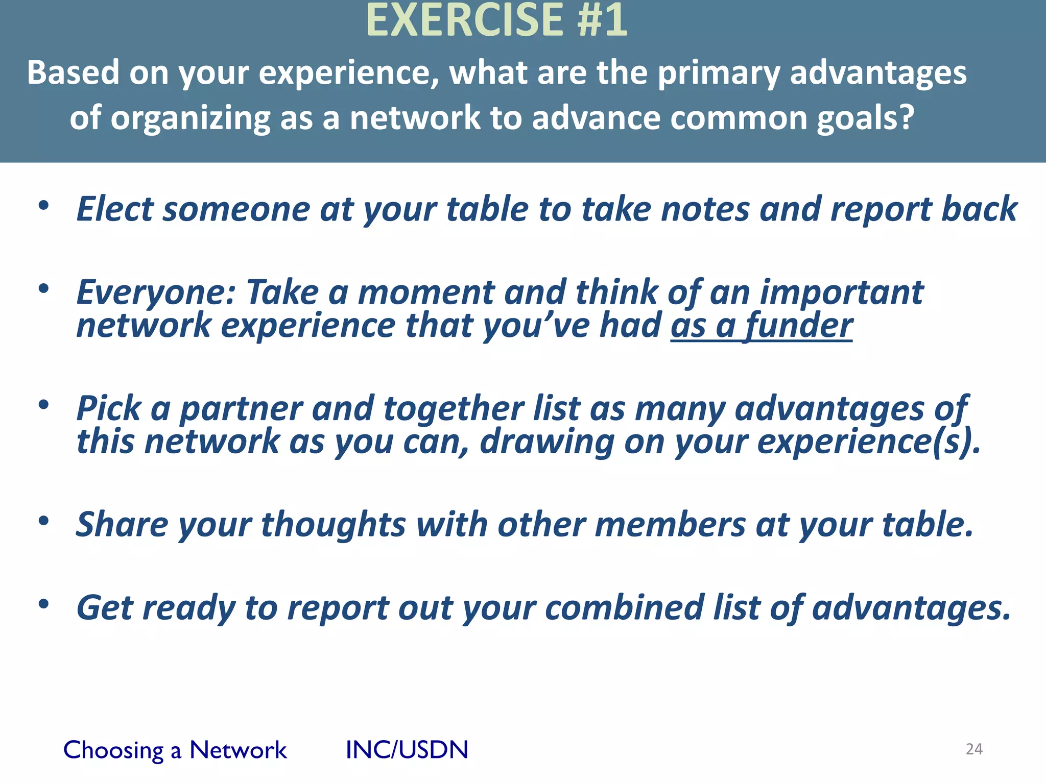 EXERCISE #1
Based on your experience, what are the primary advantages
  of organizing as a network to advance common goals?

• Elect someone at your table to take notes and report back

• Everyone: Take a moment and think of an important
  network experience that you’ve had as a funder

• Pick a partner and together list as many advantages of
  this network as you can, drawing on your experience(s).

• Share your thoughts with other members at your table.

• Get ready to report out your combined list of advantages.


  Choosing a Network   INC/USDN                         24
 