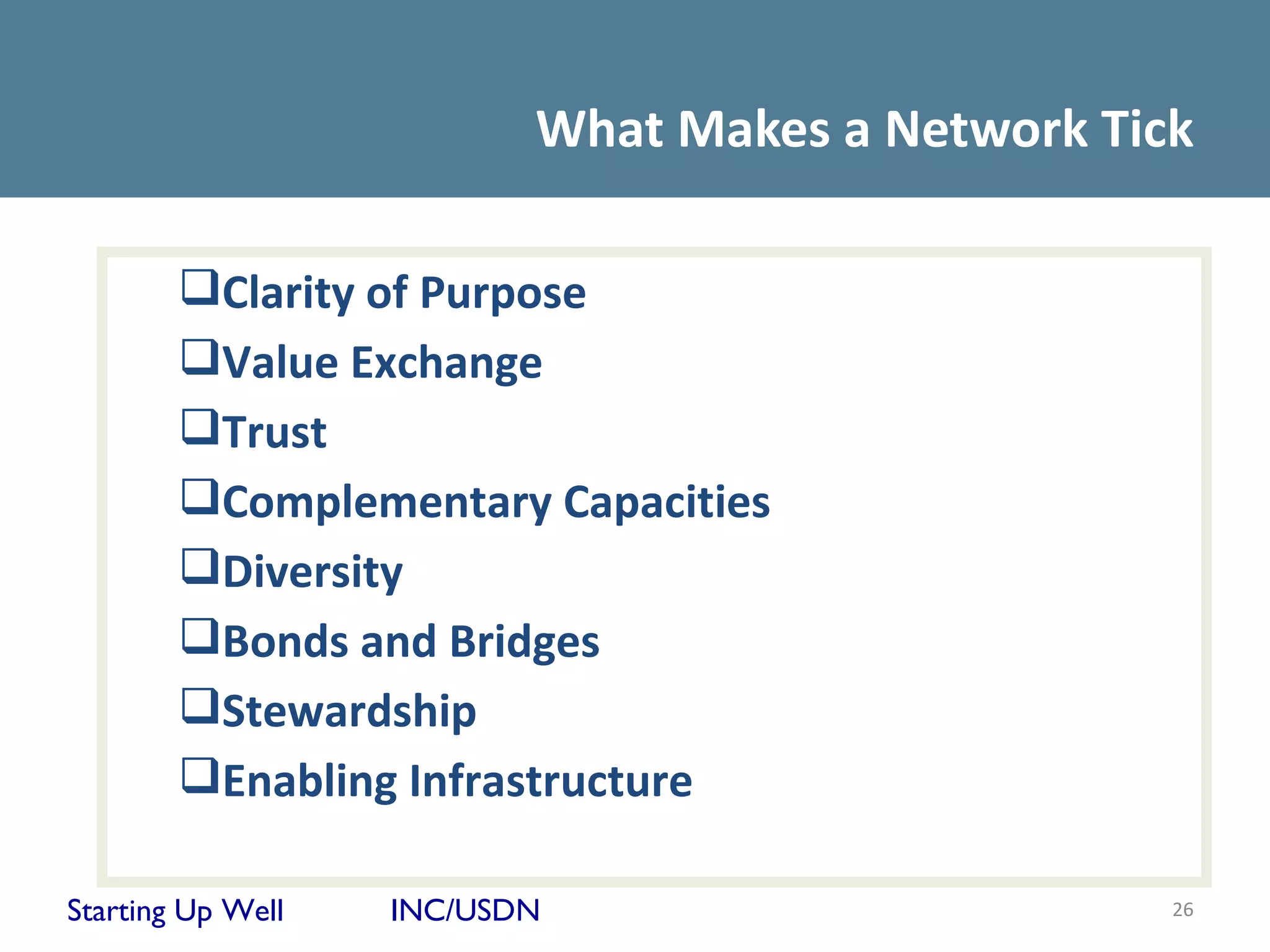 What Makes a Network Tick

        Clarity of Purpose
        Value Exchange
        Trust
        Complementary Capacities
        Diversity
        Bonds and Bridges
        Stewardship
        Enabling Infrastructure

Starting Up Well   INC/USDN                       26
 