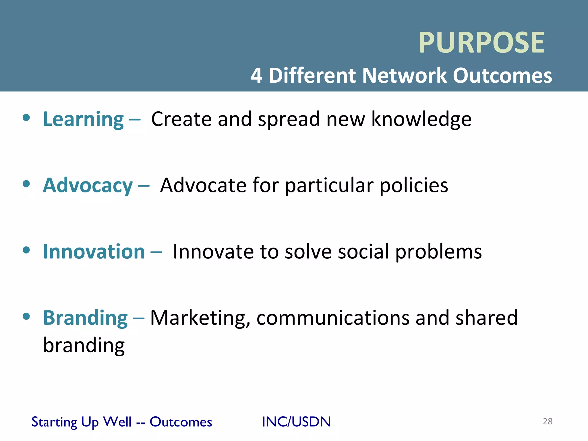 PURPOSE
                                4 Different Network Outcomes
• Learning – Create and spread new knowledge

• Advocacy – Advocate for particular policies

• Innovation – Innovate to solve social problems

• Branding – Marketing, communications and shared
  branding


 Starting Up Well -- Outcomes    INC/USDN                  28
 