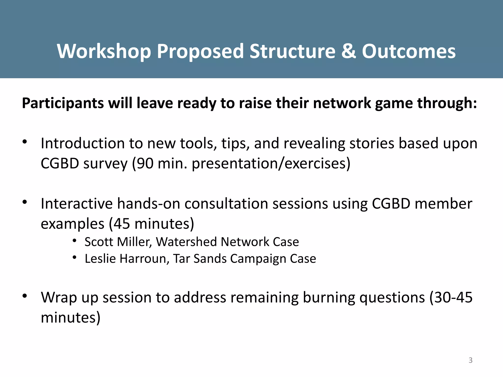 Workshop Proposed Structure & Outcomes

Participants will leave ready to raise their network game through:

• Introduction to new tools, tips, and revealing stories based upon
  CGBD survey (90 min. presentation/exercises)

• Interactive hands-on consultation sessions using CGBD member
  examples (45 minutes)
       • Scott Miller, Watershed Network Case
       • Leslie Harroun, Tar Sands Campaign Case

• Wrap up session to address remaining burning questions (30-45
  minutes)

                                                                 3
 